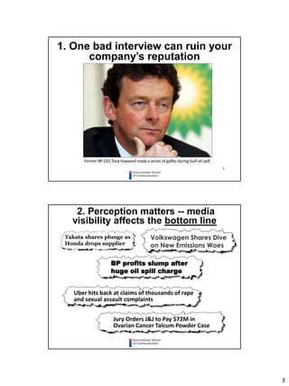 3
5
1. One bad interview can ruin your
company’s reputation
Former BP CEO Tony Hayward made a series of gaffes during Gulf oil spill
2. Perception matters -- media
visibility affects the bottom line
Takata shares plunge as
Honda drops supplier
BP profits slump after
huge oil spill charge
Uber hits back at claims of thousands of rape
and sexual assault complaints
Jury Orders J&J to Pay $72M in
Ovarian Cancer Talcum Powder Case
Volkswagen Shares Dive
on New Emissions Woes
 