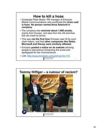 30
59
• Contacted Peter Bodor, PR manager of Ericsson
Mobile Communications who confirmed the chain mail
is hoax. No person named Anna Swelund in
company.
• The company has received about 1,000 emails,
mainly from Europe, and also from the US and Asia.
Did not crash its server.
• This was not the first time Ericsson was hit by such
chain letters, and that other companies like Nokia,
Microsoft and Disney were similarly affected.
• Ericsson posted a notice on its website advising
people to discontinue forwarding the email and
apologized for the inconvenience.
• Link: http://www.trinetizen.com/archive/?p=113
How to kill a hoax
60
Tommy Hilfiger – a rumour of racism?
 