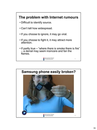 31
61
The problem with Internet rumours
• Difficult to identify source.
• Can’t tell how widespread.
• If you choose to ignore, it may go viral.
• If you choose to fight it, it may attract more
attention.
• If partly true – “where there is smoke there is fire”
– a denial may seem insincere and fan the
flames.
62
Samsung phone easily broken?
 