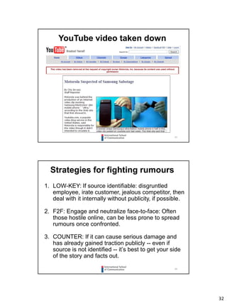 32
63
YouTube video taken down
64
Strategies for fighting rumours
1. LOW-KEY: If source identifiable: disgruntled
employee, irate customer, jealous competitor, then
deal with it internally without publicity, if possible.
2. F2F: Engage and neutralize face-to-face: Often
those hostile online, can be less prone to spread
rumours once confronted.
3. COUNTER: If it can cause serious damage and
has already gained traction publicly -- even if
source is not identified -- it’s best to get your side
of the story and facts out.
 