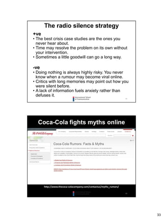 33
65
The radio silence strategy
+ve
• The best crisis case studies are the ones you
never hear about.
• Time may resolve the problem on its own without
your intervention.
• Sometimes a little goodwill can go a long way.
-ve
• Doing nothing is always highly risky. You never
know when a rumour may become viral online.
• Critics with long memories may point out how you
were silent before.
• A lack of information fuels anxiety rather than
defuses it.
66
Coca-Cola fights myths online
http://www.thecoca-colacompany.com/contactus/myths_rumors/
 
