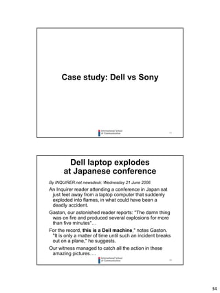 34
67
Case study: Dell vs Sony
68
Dell laptop explodes
at Japanese conference
By INQUIRER.net newsdesk: Wednesday 21 June 2006
An Inquirer reader attending a conference in Japan sat
just feet away from a laptop computer that suddenly
exploded into flames, in what could have been a
deadly accident.
Gaston, our astonished reader reports: "The damn thing
was on fire and produced several explosions for more
than five minutes"…
For the record, this is a Dell machine," notes Gaston.
"It is only a matter of time until such an incident breaks
out on a plane," he suggests.
Our witness managed to catch all the action in these
amazing pictures….
 