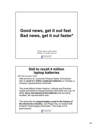 36
71
Good news, get it out fast
Bad news, get it out faster*
*Caveat: Assess, verify, confirm,
attribute. If in doubt, leave out.
72
Dell to recall 4 million
laptop batteries
CNET News.com,August 14, 2006
Dell and the U.S. Consumer Product Safety Commission
plan to recall 4.1 million notebook batteries on Tuesday, a
company representative confirmed.
The recall affects certain Inspiron, Latitude and Precision
mobile workstations shipped between April 2004 and July 18,
2006. Sony manufactured the batteries that are being
recalled, the representative said.
This looks like the largest battery recall in the history of
the electronics industry, said Roger Kay, an analyst with
Endpoint Technologies Associates. "The scale of it is
phenomenal."
 