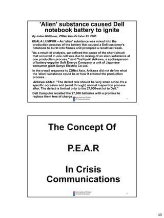40
79
'Alien' substance caused Dell
notebook battery to ignite
By Julian Matthews, ZDNet Asia October 23, 2000
KUALA LUMPUR – An 'alien' substance was mixed into the
production process of the battery that caused a Dell customer's
notebook to burst into flames and prompted a recall last week.
"As a result of analysis, we defined the cause of the short circuit
that occurred in one cell was due to mixing of an alien substance at
one production process," said Yoshiyuki Arikawa, a spokesperson
of battery-supplier Soft Energy Company, a unit of Japanese
consumer giant Sanyo Electric Co Ltd.
In the e-mail response to ZDNet Asia, Arikawa did not define what
the 'alien' substance could be or how it entered the production
process…
Arikawa added, "The defect rate should be very small since it’s a
specific occasion and (went through) normal inspection process
after. The defect is limited only to the 27,000-set lot to Dell."
Dell Computer recalled the 27,000 batteries with a promise to
replace them free of charge….
80
The Concept Of
P.E.A.R
In Crisis
Communications
 