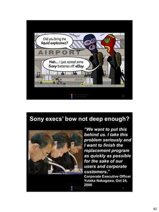 42
83
84
Sony execs’ bow not deep enough?
“We want to put this
behind us. I take this
problem seriously and
I want to finish the
replacement program
as quickly as possible
for the sake of our
users and corporate
customers,”
Corporate Executive Officer
Yutaka Nakagawa, Oct 24,
2006
 