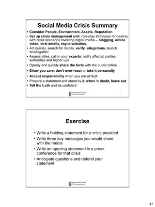 47
93
 Consider People, Environment, Assets, Reputation
• Set up crisis management unit: role-play strategies for dealing
with crisis scenarios involving digital media – blogging, online
video, viral emails, rogue websites.
• Act quickly, search for details, verify allegations, launch
investigation
• Assess allies, call in your experts; notify affected parties,
authorities and higher ups
• Openly and quickly share the facts with the public online
• Show you care, don’t over-react or take it personally
• Accept responsibility when you are at fault
• Prepare a statement and stand by it; when in doubt, leave out
• Tell the truth and be confident
Social Media Crisis Summary
Exercise
• Write a holding statement for a crisis provided
• Write three key messages you would share
with the media
• Write an opening statement in a press
conference for that crisis
• Anticipate questions and defend your
statement
 