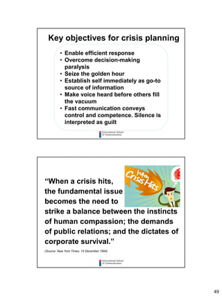 49
Key objectives for crisis planning
• Enable efficient response
• Overcome decision-making
paralysis
• Seize the golden hour
• Establish self immediately as go-to
source of information
• Make voice heard before others fill
the vacuum
• Fast communication conveys
control and competence. Silence is
interpreted as guilt
“When a crisis hits,
the fundamental issue
becomes the need to
strike a balance between the instincts
of human compassion; the demands
of public relations; and the dictates of
corporate survival.”
(Source: New York Times, 14 December 1994)
 