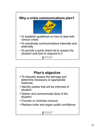50
• To establish guidelines on how to deal with
various crises
• To coordinate communications internally and
externally
• To provide a quick check list to assess the
situation and how to respond to it
Why a crisis communications plan?
To factually assess the damage and
determine necessary or appropriate
response.
Identify parties that will be informed of
situation
Gather and communicate facts of the
situation
Counter or minimise rumours
Restore order and regain public confidence
Plan’s objective
 