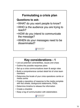 51
Questions to ask:
• WHAT do you want people to know?
• WHO is the audience you are trying to
reach?
• HOW do you intend to communicate
the message?
• WHEN do your messages need to be
disseminated?
Formulating a crisis plan
• List out potential vulnerabilities, issues and crises
• Outline the possible response plans
• Set up a crisis communications team & assign roles
• Build a comprehensive contact detail list of crisis team
members
• Determine the locale of your crisis operations centre or
media centre
• Create a repository of response to the media complete
with fact sheets, background statements, FAQs.
• Determine timeline to release the information
• Create a checklist
• Keep a log of communication with stakeholders
Key considerations - 1
 