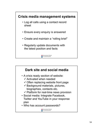 54
Crisis media management systems
• Log all calls using a contact record
sheet
• Ensure every enquiry is answered
• Create and maintain a “rolling brief’’
• Regularly update documents with
the latest position and facts
Dark site and social media
• A crisis ready section of website:
 Activated when needed
 Often replacing website front page
 Background materials, pictures,
biographies, contacts etc.
 Platform for real-time news provision
• Social media: Integrate Facebook,
Twitter and YouTube in your response
plan
• Who has account passwords?
 