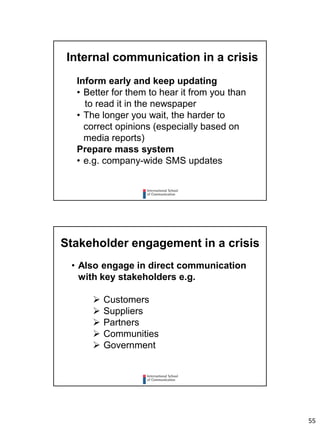 55
Internal communication in a crisis
Inform early and keep updating
• Better for them to hear it from you than
to read it in the newspaper
• The longer you wait, the harder to
correct opinions (especially based on
media reports)
Prepare mass system
• e.g. company-wide SMS updates
Stakeholder engagement in a crisis
• Also engage in direct communication
with key stakeholders e.g.
 Customers
 Suppliers
 Partners
 Communities
 Government
 