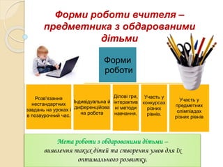 Форми роботи вчителя –
предметника з обдарованими
дітьми
Форми
роботи
Розв'язання
нестандартних
завдань на уроках і
в позаурочний час.
Індивідуальна й
диференційова
на робота
Ділові гри,
інтерактив
ні методи
навчання.
Участь у
конкурсах
різних
рівнів.
Участь у
предметних
олімпіадах
різних рівнів
Мета роботи з обдарованими дітьми –
виявлення таких дітей та створення умов для їх
оптимального розвитку.
 