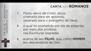 CARTA AOS ROMANOS
1 Paulo, servo de Cristo Jesus,
chamado para ser apóstolo,
separado para o evangelho de Deus,
2 o qual foi prometido por ele de antemão
por meio dos profetas
nas Escrituras Sagradas
3 acerca de seu FILHO, que, como HOMEM,
era descendente de Davi.
 