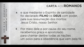 CARTA AOS ROMANOS
4 e que mediante o Espírito de santidade
foi declarado FILHO DE DEUS com poder,
pela sua ressurreição dos mortos:
Jesus Cristo, nosso Senhor.
5 Por meio dele e por causa do seu nome,
recebemos graça e apostolado
para chamar dentre todas as nações
um povo para a obediência que vem pela fé.
 