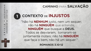 CAMINHO PARA SALVAÇÃO
“Não há NENHUM justo, nem um sequer;
não há NINGUÉM que entenda,
NINGUÉM que busque a DEUS.
Todos se desviaram, tornaram-se
juntamente inúteis; não há NINGUÉM
que faça o bem, não há um sequer.”
ROMANOS 3.10-12
CONTEXTO DE INJUSTOS1
 