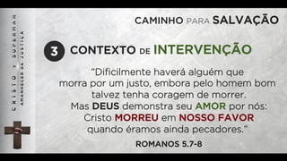 CAMINHO PARA SALVAÇÃO
“Diﬁcilmente haverá alguém que
morra por um justo, embora pelo homem bom
talvez tenha coragem de morrer.
Mas DEUS demonstra seu AMOR por nós:
Cristo MORREU em NOSSO FAVOR
quando éramos ainda pecadores.”
ROMANOS 5.7-8
CONTEXTO DE INTERVENÇÃO3
 
