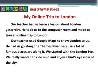 My Online Trip to London
Our teacher had us learn a lesson about London
yesterday. He took us to the computer room and made us
take an online trip to London.
Our teacher used Google Maps to show London to us.
He had us go along the Thames River because a lot of
famous places are along it. We started with the London Eye.
We really wanted to ride on it and enjoy a bird’s eye view of
the city.
翻轉教室體驗 康軒版第三冊第七課
 