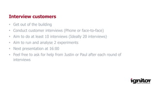 Interview customers
• Get out of the building
• Conduct customer interviews (Phone or face-to-face)
• Aim to do at least 10 interviews (Ideally 20 interviews)
• Aim to run and analyse 2 experiments
• Next presentation at 16:00
• Feel free to ask for help from Justin or Paul after each round of
interviews
 