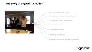The story of anyperk: 3 months
1 Dating site Mieple (Through friends)
2 Introductions to investors (Through friends)
3 Introductions to jobs (Through friends)
4 A translation company
5 Movie advice company
6 Teaching through Skype
7 AnyPerk (Offer discounts and perks to employees)
 