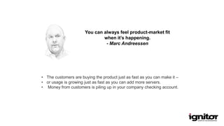 You can always feel product-market fit
when it’s happening.
- Marc Andreessen
• The customers are buying the product just as fast as you can make it –
• or usage is growing just as fast as you can add more servers.
• Money from customers is piling up in your company checking account.
 