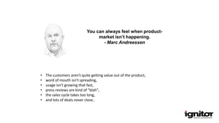 You can always feel when product-
market isn’t happening.
- Marc Andreessen
• The customers aren't quite getting value out of the product,
• word of mouth isn't spreading,
• usage isn't growing that fast,
• press reviews are kind of "blah",
• the sales cycle takes too long,
• and lots of deals never close..
 