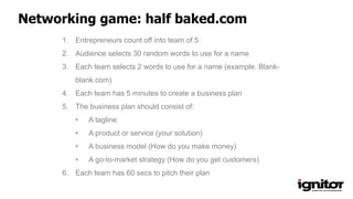 1. Entrepreneurs count off into team of 5
2. Audience selects 30 random words to use for a name
3. Each team selects 2 words to use for a name (example. Blank-
blank.com)
4. Each team has 5 minutes to create a business plan
5. The business plan should consist of:
• A tagline
• A product or service (your solution)
• A business model (How do you make money)
• A go-to-market strategy (How do you get customers)
6. Each team has 60 secs to pitch their plan
Networking game: half baked.com
 