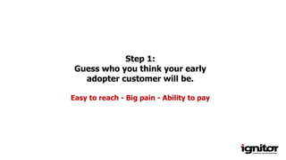 Step 1:
Guess who you think your early
adopter customer will be.
Easy to reach - Big pain - Ability to pay
 