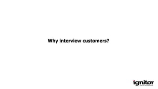 Why interview customers?
 