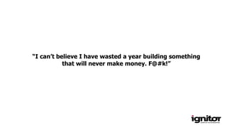 “I can’t believe I have wasted a year building something
that will never make money. F@#k!”
 