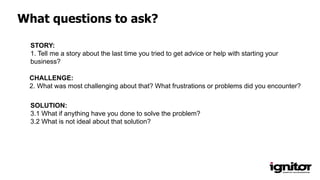 What questions to ask?
SOLUTION:
3.1 What if anything have you done to solve the problem?
3.2 What is not ideal about that solution?
CHALLENGE:
2. What was most challenging about that? What frustrations or problems did you encounter?
STORY:
1. Tell me a story about the last time you tried to get advice or help with starting your
business?
 