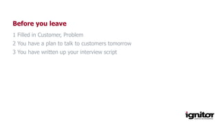 Before you leave
1 Filled in Customer, Problem
2 You have a plan to talk to customers tomorrow
3 You have written up your interview script
 