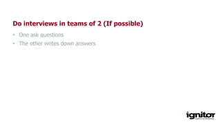 Do interviews in teams of 2 (If possible)
• One ask questions
• The other writes down answers
 