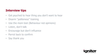 Interview tips
• Get psyched to hear thing you don’t want to hear
• Disarm “politeness” training
• Use the mom test (Behaviour not opinions)
• Listen, don’t talk
• Encourage but don’t influence
• Parrot back to confirm
• Say thank you
 