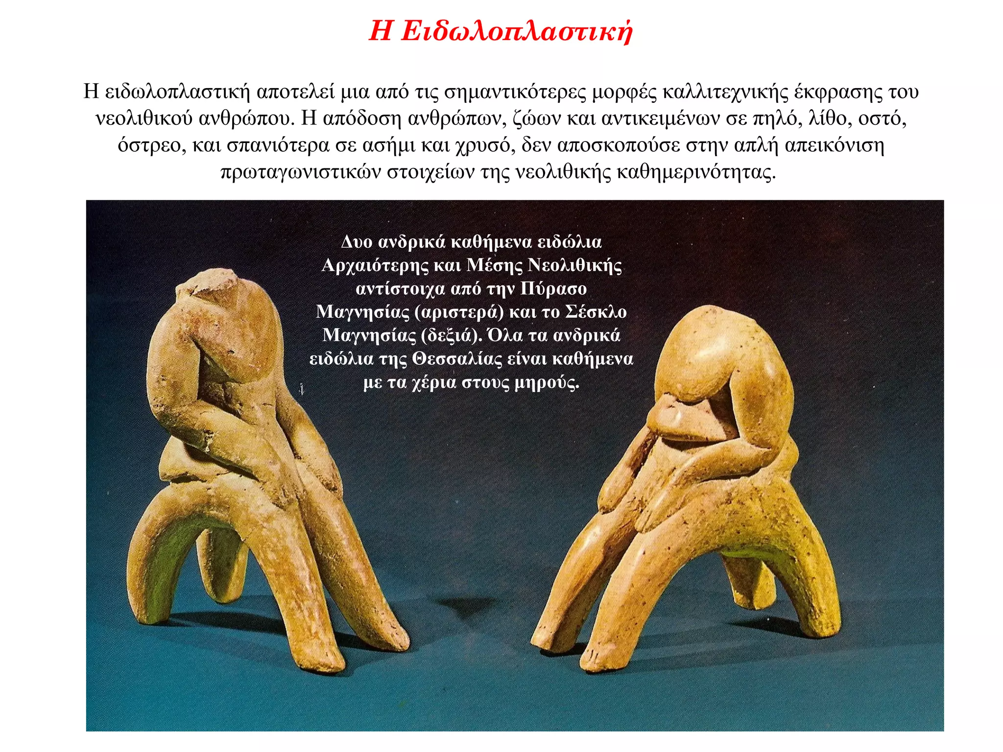 Η Ειδωλοπλαστική
Η ειδωλοπλαστική αποτελεί μια από τις σημαντικότερες μορφές καλλιτεχνικής έκφρασης του
νεολιθικού ανθρώπου. Η απόδοση ανθρώπων, ζώων και αντικειμένων σε πηλό, λίθο, οστό,
όστρεο, και σπανιότερα σε ασήμι και χρυσό, δεν αποσκοπούσε στην απλή απεικόνιση
πρωταγωνιστικών στοιχείων της νεολιθικής καθημερινότητας.
Δυο ανδρικά καθήμενα ειδώλια
Αρχαιότερης και Μέσης Νεολιθικής
αντίστοιχα από την Πύρασο
Μαγνησίας (αριστερά) και το Σέσκλο
Μαγνησίας (δεξιά). Όλα τα ανδρικά
ειδώλια της Θεσσαλίας είναι καθήμενα
με τα χέρια στους μηρούς.
 