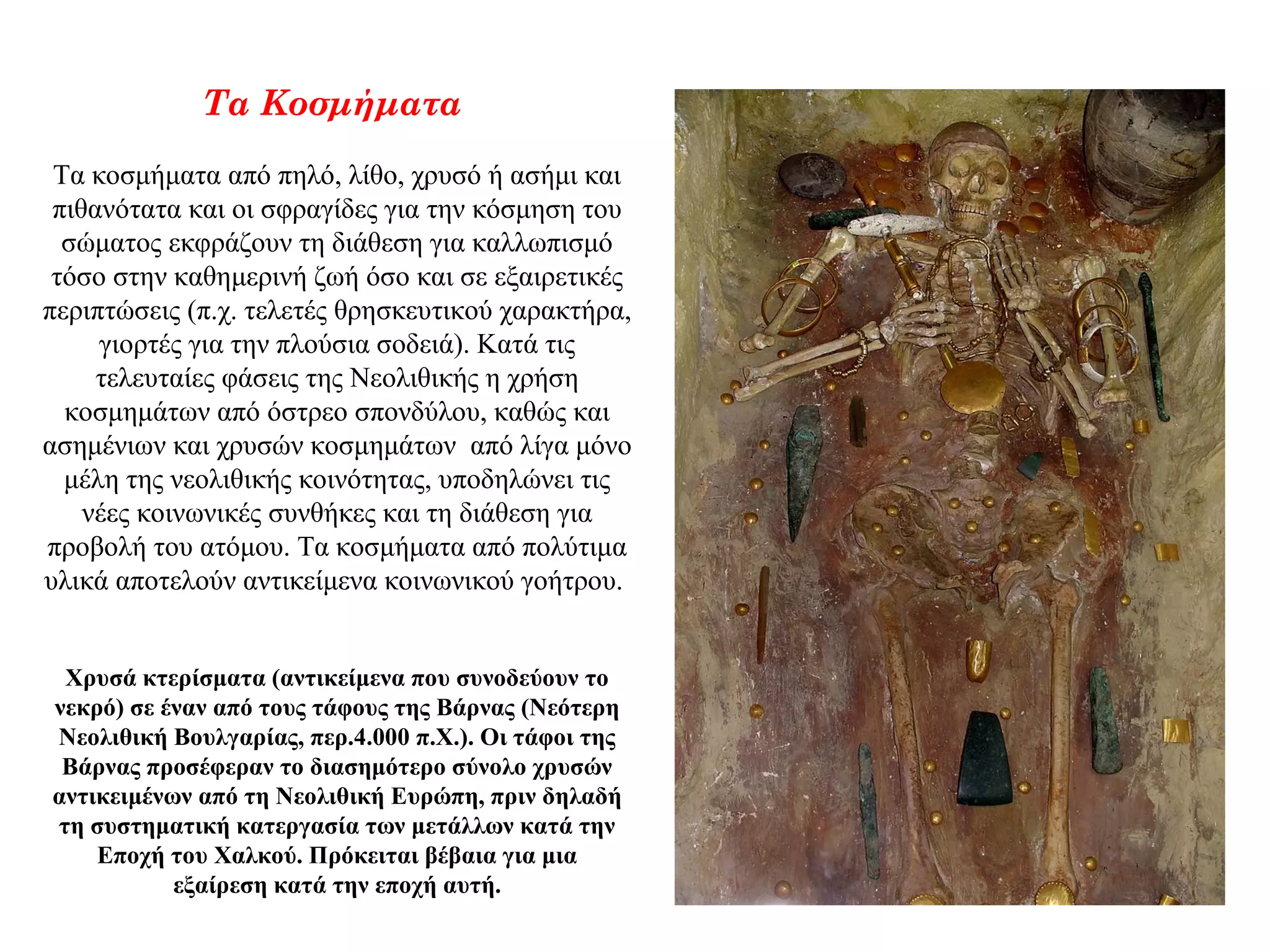 Τα Κοσμήματα
Τα κοσμήματα από πηλό, λίθο, χρυσό ή ασήμι και
πιθανότατα και οι σφραγίδες για την κόσμηση του
σώματος εκφράζουν τη διάθεση για καλλωπισμό
τόσο στην καθημερινή ζωή όσο και σε εξαιρετικές
περιπτώσεις (π.χ. τελετές θρησκευτικού χαρακτήρα,
γιορτές για την πλούσια σοδειά). Κατά τις
τελευταίες φάσεις της Νεολιθικής η χρήση
κοσμημάτων από όστρεο σπονδύλου, καθώς και
ασημένιων και χρυσών κοσμημάτων από λίγα μόνο
μέλη της νεολιθικής κοινότητας, υποδηλώνει τις
νέες κοινωνικές συνθήκες και τη διάθεση για
προβολή του ατόμου. Τα κοσμήματα από πολύτιμα
υλικά αποτελούν αντικείμενα κοινωνικού γοήτρου.
Χρυσά κτερίσματα (αντικείμενα που συνοδεύουν το
νεκρό) σε έναν από τους τάφους της Βάρνας (Νεότερη
Νεολιθική Βουλγαρίας, περ.4.000 π.Χ.). Οι τάφοι της
Βάρνας προσέφεραν το διασημότερο σύνολο χρυσών
αντικειμένων από τη Νεολιθική Ευρώπη, πριν δηλαδή
τη συστηματική κατεργασία των μετάλλων κατά την
Εποχή του Χαλκού. Πρόκειται βέβαια για μια
εξαίρεση κατά την εποχή αυτή.
 