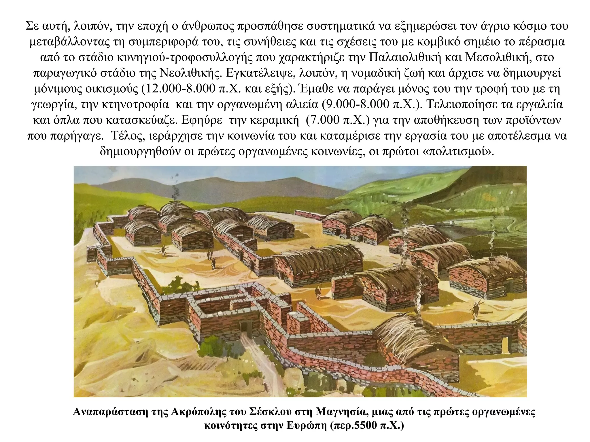 Σε αυτή, λοιπόν, την εποχή ο άνθρωπος προσπάθησε συστηματικά να εξημερώσει τον άγριο κόσμο του
μεταβάλλοντας τη συμπεριφορά του, τις συνήθειες και τις σχέσεις του με κομβικό σημέιο το πέρασμα
από το στάδιο κυνηγιού-τροφοσυλλογής που χαρακτήριζε την Παλαιολιθική και Μεσολιθική, στο
παραγωγικό στάδιο της Νεολιθικής. Εγκατέλειψε, λοιπόν, η νομαδική ζωή και άρχισε να δημιουργεί
μόνιμους οικισμούς (12.000-8.000 π.Χ. και εξής). Έμαθε να παράγει μόνος του την τροφή του με τη
γεωργία, την κτηνοτροφία και την οργανωμένη αλιεία (9.000-8.000 π.Χ.). Τελειοποίησε τα εργαλεία
και όπλα που κατασκεύαζε. Εφηύρε την κεραμική (7.000 π.Χ.) για την αποθήκευση των προϊόντων
που παρήγαγε. Τέλος, ιεράρχησε την κοινωνία του και καταμέρισε την εργασία του με αποτέλεσμα να
δημιουργηθούν οι πρώτες οργανωμένες κοινωνίες, οι πρώτοι «πολιτισμοί».
Αναπαράσταση της Ακρόπολης του Σέσκλου στη Μαγνησία, μιας από τις πρώτες οργανωμένες
κοινότητες στην Ευρώπη (περ.5500 π.Χ.)
 