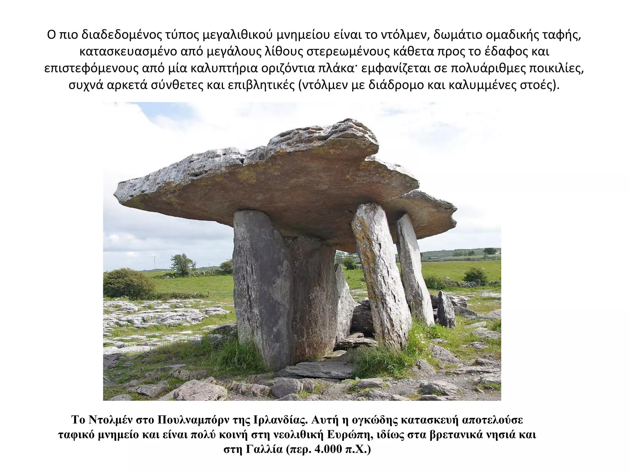 Ο πιο διαδεδομένος τύπος μεγαλιθικού μνημείου είναι το ντόλμεν, δωμάτιο ομαδικής ταφής,
κατασκευασμένο από μεγάλους λίθους στερεωμένους κάθετα προς το έδαφος και
επιστεφόμενους από μία καλυπτήρια οριζόντια πλάκα· εμφανίζεται σε πολυάριθμες ποικιλίες,
συχνά αρκετά σύνθετες και επιβλητικές (ντόλμεν με διάδρομο και καλυμμένες στοές).
Το Ντολμέν στο Πουλναμπόρν της Ιρλανδίας. Αυτή η ογκώδης κατασκευή αποτελούσε
ταφικό μνημείο και είναι πολύ κοινή στη νεολιθική Ευρώπη, ιδίως στα βρετανικά νησιά και
στη Γαλλία (περ. 4.000 π.Χ.)
 