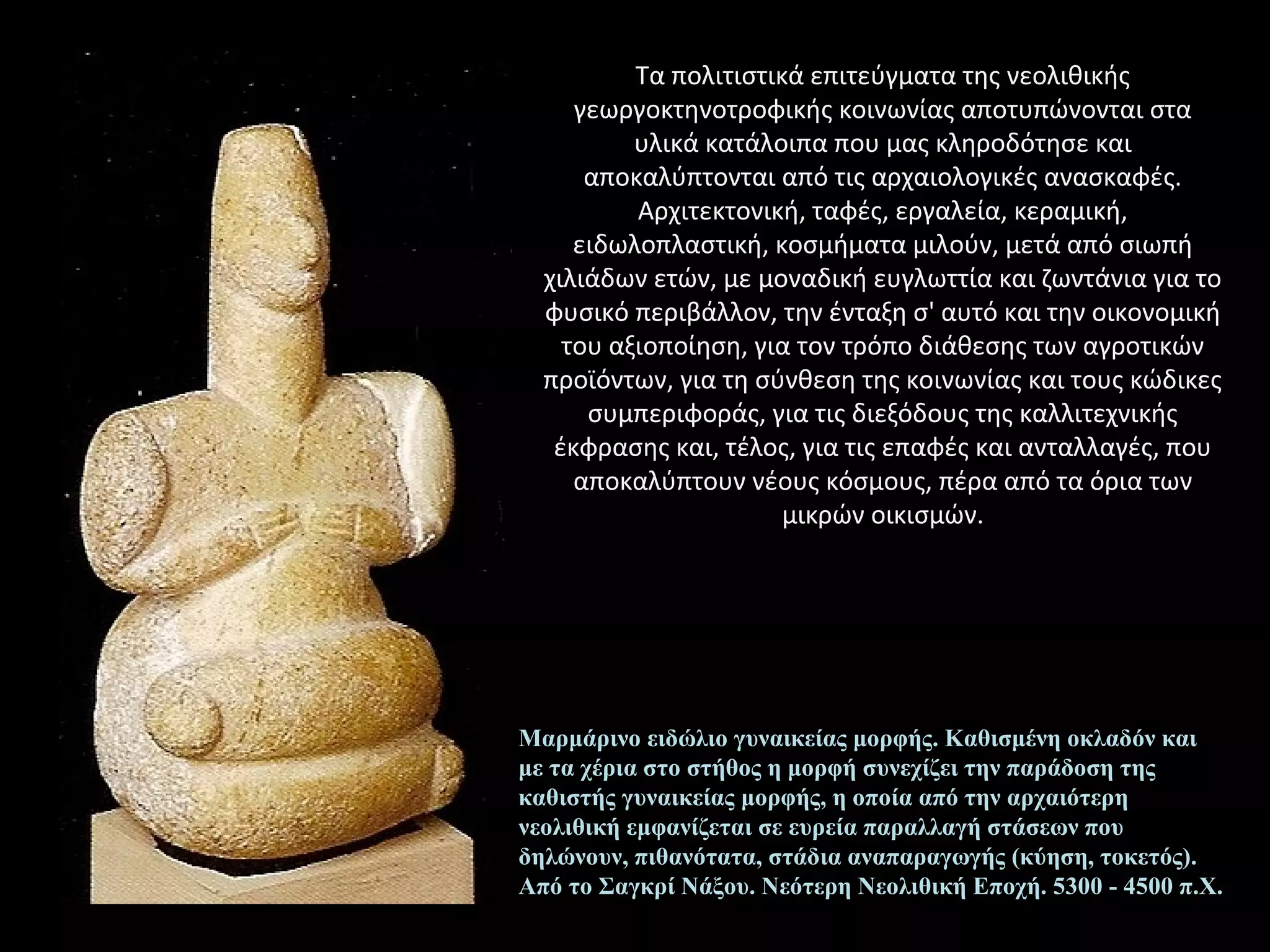 Τα πολιτιστικά επιτεύγματα της νεολιθικής
γεωργοκτηνοτροφικής κοινωνίας αποτυπώνονται στα
υλικά κατάλοιπα που μας κληροδότησε και
αποκαλύπτονται από τις αρχαιολογικές ανασκαφές.
Αρχιτεκτονική, ταφές, εργαλεία, κεραμική,
ειδωλοπλαστική, κοσμήματα μιλούν, μετά από σιωπή
χιλιάδων ετών, με μοναδική ευγλωττία και ζωντάνια για το
φυσικό περιβάλλον, την ένταξη σ' αυτό και την οικονομική
του αξιοποίηση, για τον τρόπο διάθεσης των αγροτικών
προϊόντων, για τη σύνθεση της κοινωνίας και τους κώδικες
συμπεριφοράς, για τις διεξόδους της καλλιτεχνικής
έκφρασης και, τέλος, για τις επαφές και ανταλλαγές, που
αποκαλύπτουν νέους κόσμους, πέρα από τα όρια των
μικρών οικισμών.
Μαρμάρινο ειδώλιο γυναικείας μορφής. Καθισμένη οκλαδόν και
με τα χέρια στο στήθος η μορφή συνεχίζει την παράδοση της
καθιστής γυναικείας μορφής, η οποία από την αρχαιότερη
νεολιθική εμφανίζεται σε ευρεία παραλλαγή στάσεων που
δηλώνουν, πιθανότατα, στάδια αναπαραγωγής (κύηση, τοκετός).
Από το Σαγκρί Νάξου. Νεότερη Νεολιθική Εποχή. 5300 - 4500 π.Χ.
 