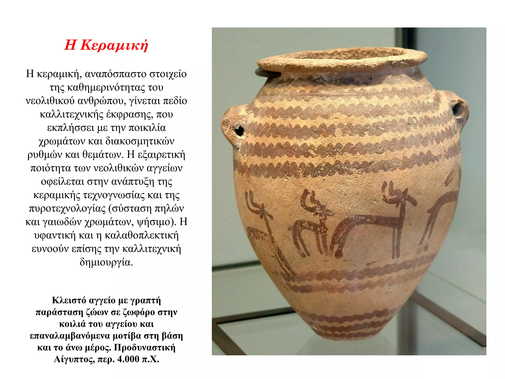 Η Κεραμική
Η κεραμική, αναπόσπαστο στοιχείο
της καθημερινότητας του
νεολιθικού ανθρώπου, γίνεται πεδίο
καλλιτεχνικής έκφρασης, που
εκπλήσσει με την ποικιλία
χρωμάτων και διακοσμητικών
ρυθμών και θεμάτων. Η εξαιρετική
ποιότητα των νεολιθικών αγγείων
οφείλεται στην ανάπτυξη της
κεραμικής τεχνογνωσίας και της
πυροτεχνολογίας (σύσταση πηλών
και γαιωδών χρωμάτων, ψήσιμο). Η
υφαντική και η καλαθοπλεκτική
ευνοούν επίσης την καλλιτεχνική
δημιουργία.
Κλειστό αγγείο με γραπτή
παράσταση ζώων σε ζωφόρο στην
κοιλιά του αγγείου και
επαναλαμβανόμενα μοτίβα στη βάση
και το άνω μέρος. Προδυναστική
Αίγυπτος, περ. 4.000 π.Χ.
 