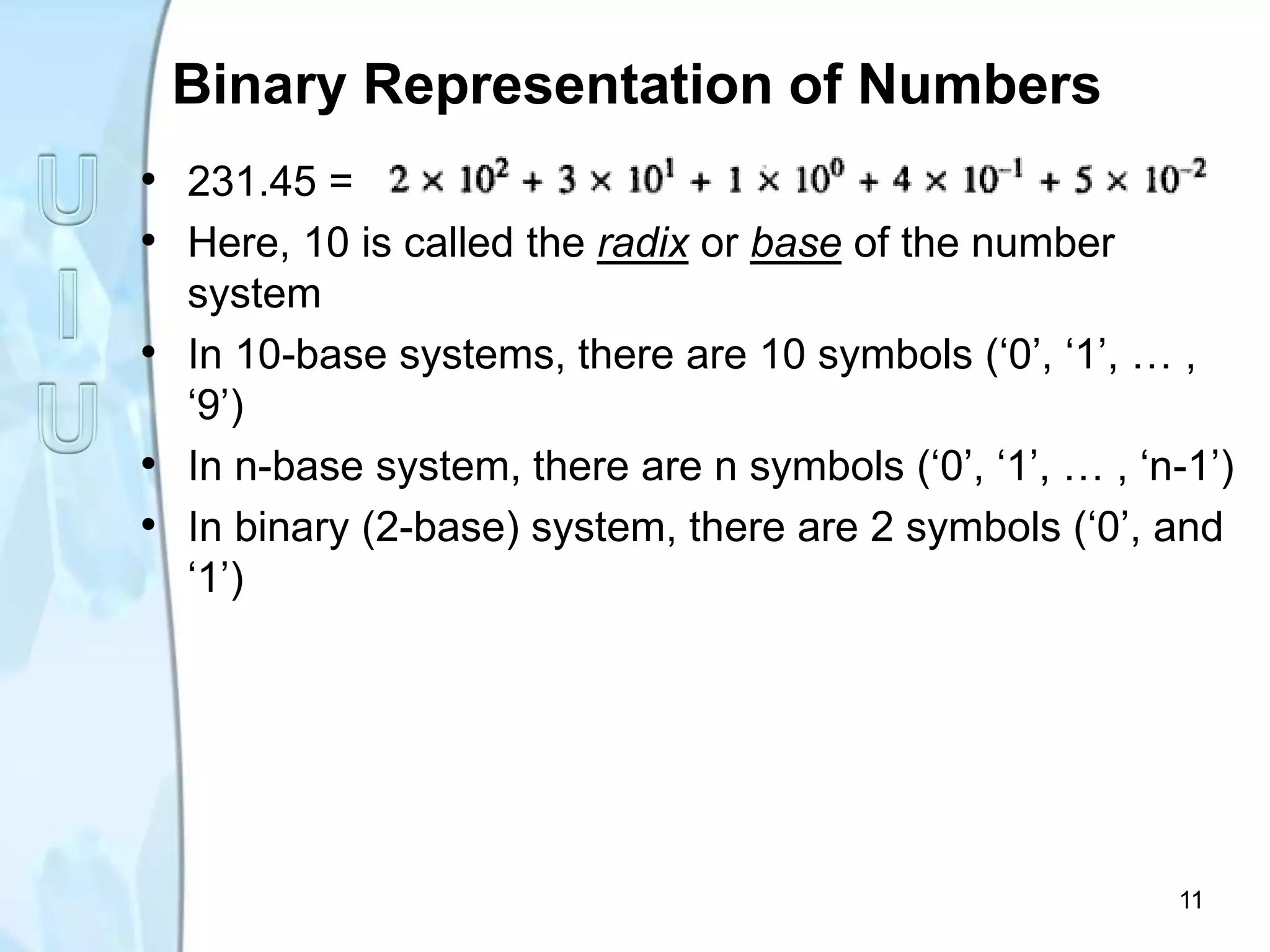 Binary Representation of Numbers
• 231.45 =
• Here, 10 is called the radix or base of the number
system
• In 10-base systems, there are 10 symbols (‘0’, ‘1’, … ,
‘9’)
• In n-base system, there are n symbols (‘0’, ‘1’, … , ‘n-1’)
• In binary (2-base) system, there are 2 symbols (‘0’, and
‘1’)
11
 