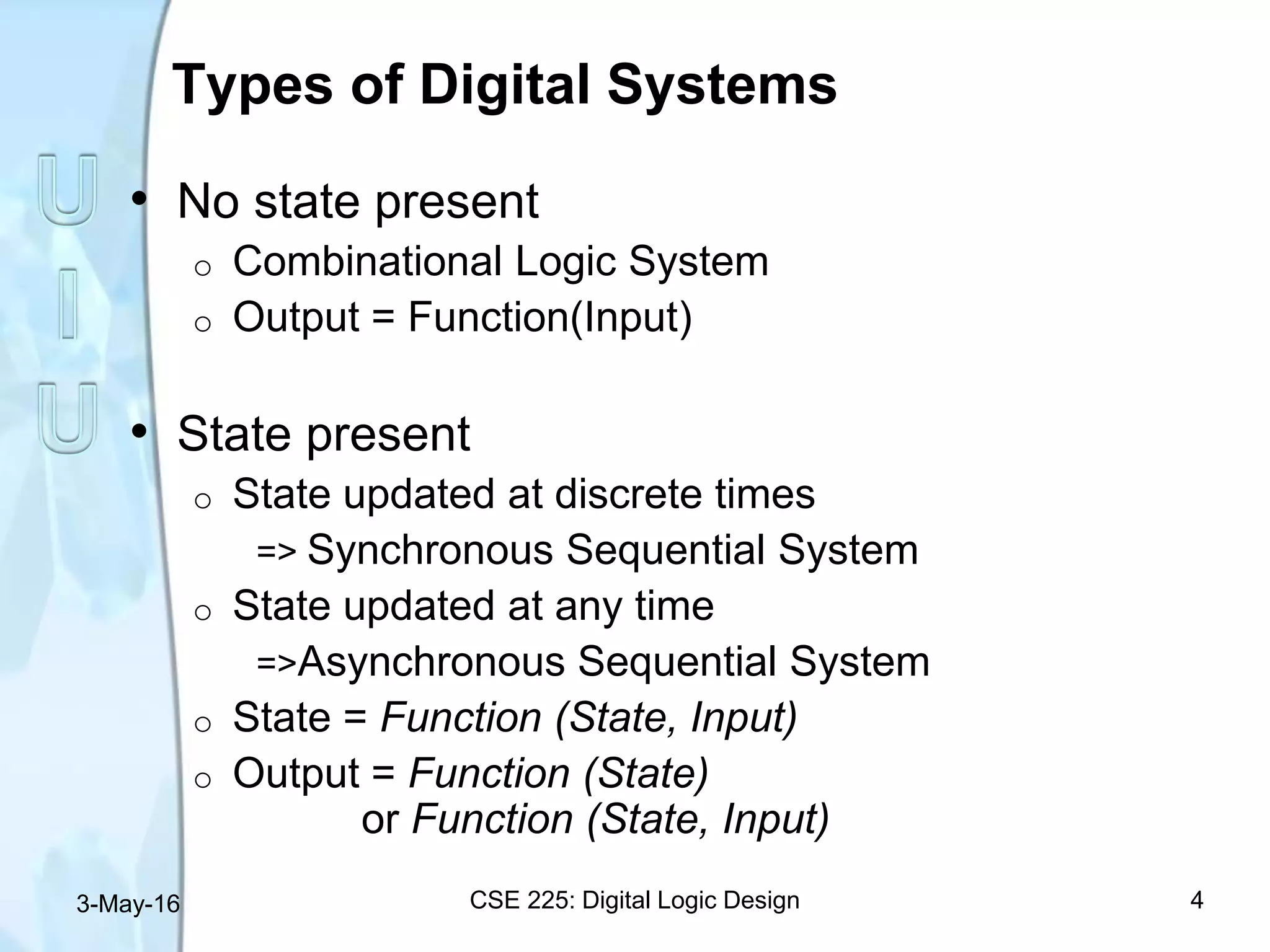 Types of Digital Systems
• No state present
o Combinational Logic System
o Output = Function(Input)
• State present
o State updated at discrete times
=> Synchronous Sequential System
o State updated at any time
=>Asynchronous Sequential System
o State = Function (State, Input)
o Output = Function (State)
or Function (State, Input)
3-May-16 CSE 225: Digital Logic Design 4
 