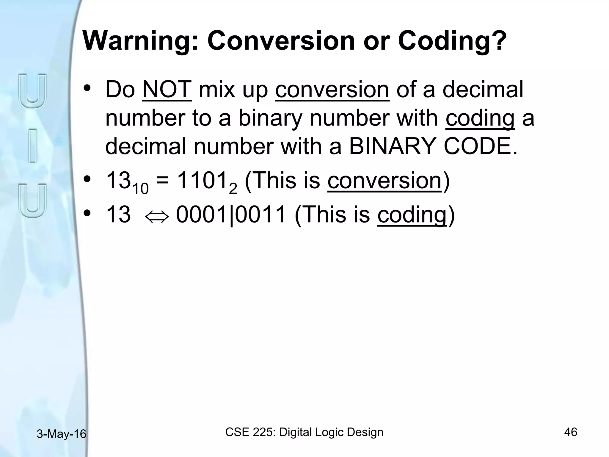 Warning: Conversion or Coding?
• Do NOT mix up conversion of a decimal
number to a binary number with coding a
decimal number with a BINARY CODE.
• 1310 = 11012 (This is conversion)
• 13  0001|0011 (This is coding)
3-May-16 CSE 225: Digital Logic Design 46
 