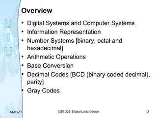 Overview
• Digital Systems and Computer Systems
• Information Representation
• Number Systems [binary, octal and
hexadecimal]
• Arithmetic Operations
• Base Conversion
• Decimal Codes [BCD (binary coded decimal),
parity]
• Gray Codes
3-May-16 CSE 225: Digital Logic Design 2
 