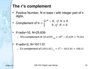The r’s complement
• Positive Number, N in base r with integer part of n
digits,
• Complement of N =
𝑟 𝑛
− 𝑁, 𝑖𝑓 𝑁 ≠ 0
0 , 𝑖𝑓 𝑁 = 0
• If radix=10, N=25.639
o 10’s complement of 25.639 10
= 102 − 25.639 = 74.361
• If radix=2, N=1011.01
o 2’s complement of 1011.01 2
= 24 − 1011.01 = 100.11
3-May-16 CSE 225: Digital Logic Design 34
 