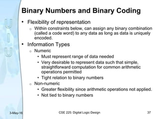 Binary Numbers and Binary Coding
• Flexibility of representation
o Within constraints below, can assign any binary combination
(called a code word) to any data as long as data is uniquely
encoded.
• Information Types
o Numeric
• Must represent range of data needed
• Very desirable to represent data such that simple,
straightforward computation for common arithmetic
operations permitted
• Tight relation to binary numbers
o Non-numeric
• Greater flexibility since arithmetic operations not applied.
• Not tied to binary numbers
3-May-16 CSE 225: Digital Logic Design 37
 