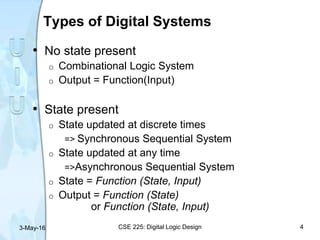 Types of Digital Systems
• No state present
o Combinational Logic System
o Output = Function(Input)
• State present
o State updated at discrete times
=> Synchronous Sequential System
o State updated at any time
=>Asynchronous Sequential System
o State = Function (State, Input)
o Output = Function (State)
or Function (State, Input)
3-May-16 CSE 225: Digital Logic Design 4
 
