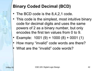Binary Coded Decimal (BCD)
• The BCD code is the 8,4,2,1 code.
• This code is the simplest, most intuitive binary
code for decimal digits and uses the same
powers of 2 as a binary number, but only
encodes the first ten values from 0 to 9.
• Example: 1001 (9) = 1000 (8) + 0001 (1)
• How many “invalid” code words are there?
• What are the “invalid” code words?
3-May-16 CSE 225: Digital Logic Design 42
 