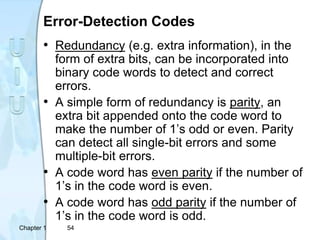 Chapter 1 54
Error-Detection Codes
• Redundancy (e.g. extra information), in the
form of extra bits, can be incorporated into
binary code words to detect and correct
errors.
• A simple form of redundancy is parity, an
extra bit appended onto the code word to
make the number of 1’s odd or even. Parity
can detect all single-bit errors and some
multiple-bit errors.
• A code word has even parity if the number of
1’s in the code word is even.
• A code word has odd parity if the number of
1’s in the code word is odd.
 