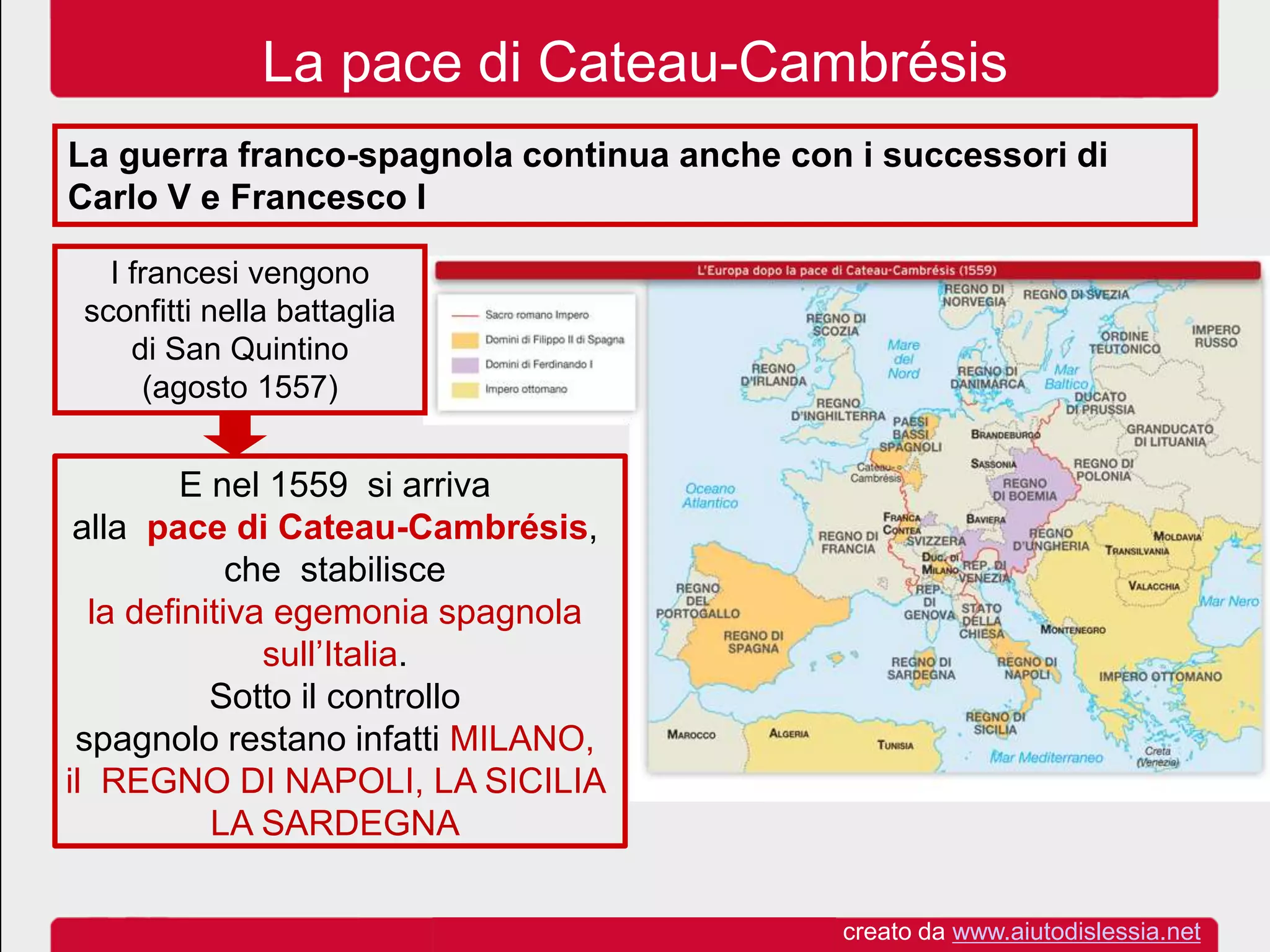 La pace di Cateau-Cambrésis
La guerra franco-spagnola continua anche con i successori di
Carlo V e Francesco I
I francesi vengono
sconfitti nella battaglia
di San Quintino
(agosto 1557)
E nel 1559 si arriva
alla pace di Cateau-Cambrésis,
che stabilisce
la definitiva egemonia spagnola
sull’Italia.
Sotto il controllo
spagnolo restano infatti MILANO,
il REGNO DI NAPOLI, LA SICILIA
LA SARDEGNA
creato da www.aiutodislessia.net
 