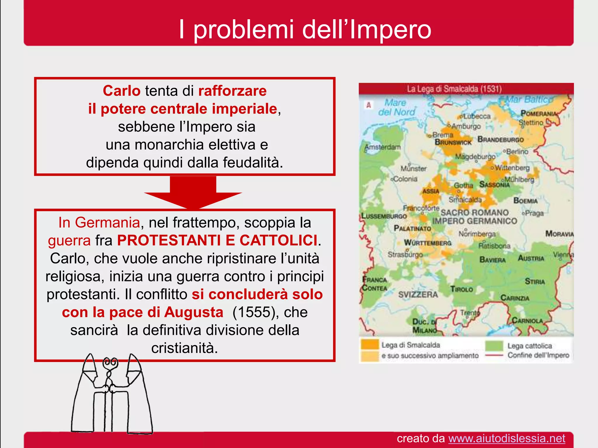 I problemi dell’Impero
Carlo tenta di rafforzare
il potere centrale imperiale,
sebbene l’Impero sia
una monarchia elettiva e
dipenda quindi dalla feudalità.
In Germania, nel frattempo, scoppia la
guerra fra PROTESTANTI E CATTOLICI.
Carlo, che vuole anche ripristinare l’unità
religiosa, inizia una guerra contro i principi
protestanti. Il conflitto si concluderà solo
con la pace di Augusta (1555), che
sancirà la definitiva divisione della
cristianità.
creato da www.aiutodislessia.net
 